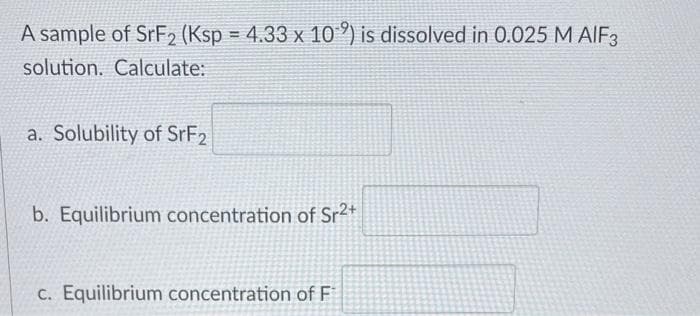 A sample of SrF₂ (Ksp = 4.33 x 102) is dissolved in 0.025 M AIF3
solution. Calculate:
a. Solubility of SrF2
b. Equilibrium concentration of Sr²+
c. Equilibrium concentration of F