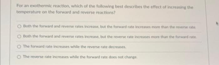 For an exothermic reaction, which of the following best describes the effect of increasing the
temperature on the forward and reverse reactions?
O Both the forward and reverse rates increase, but the forward rate increases more than the reverse rate.
O Both the forward and reverse rates increase, but the reverse rate increases more than the forward rate.
O The forward rate increases while the reverse rate decreases.
The reverse rate increases while the forward rate does not change.