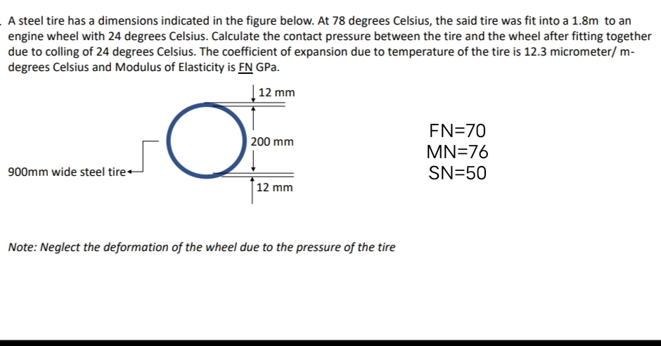 A steel tire has a dimensions indicated in the figure below. At 78 degrees Celsius, the said tire was fit into a 1.8m to an
engine wheel with 24 degrees Celsius. Calculate the contact pressure between the tire and the wheel after fitting together
due to colling of 24 degrees Celsius. The coefficient of expansion due to temperature of the tire is 12.3 micrometer/ m-
degrees Celsius and Modulus of Elasticity is FN GPa.
12 mm
EN=70
| 200 mm
MN=76
900mm wide steel tire+
SN=50
12 mm
Note: Neglect the deformation of the wheel due to the pressure of the tire
