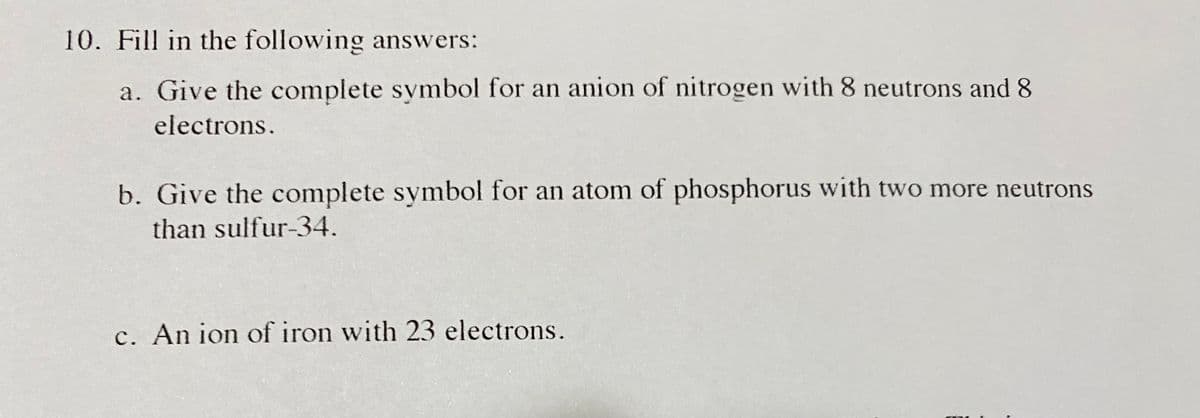 10. Fill in the following answers:
a. Give the complete symbol for an anion of nitrogen with 8 neutrons and 8
electrons.
b. Give the complete symbol for an atom of phosphorus with two more neutrons
than sulfur-34.
c. An ion of iron with 23 electrons.
