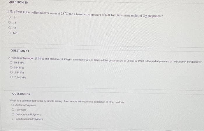 QUESTION 10
If SL of wet O2 is collected over water at 25°C and a barometric pressure of 800 Torr, how many moles of O2 are present?
O 14
0 14
O 14
O 140
QUESTION 11
A mixture of hydrogen (2 01 g) and chlorine (17.73 g) in a container at 300 K has a total gas pressure of 98.8 kPa What is the partial pressure of hydrogen in the mixture?
O 794 kPa
O 794 kPa
O704 IPa
O 7,940 kPa
QUESTION 12
What is a polymor that forms by simple linking of monomers without the co-generation of other products
O Addition Polymers
O Polymers
O Dehydration Polymers
O Condensation Polymers