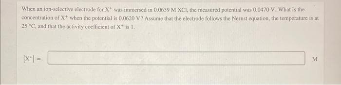 When an ion-selective electrode for X* was immersed in 0.0639 M XCI, the measured potential was 0.0470 V. What is the
concentration of X* when the potential is 0.0620 V? Assume that the electrode follows the Nernst equation, the temperature is at
25 °C, and that the activity coefficient of X* is 1.
[x+] =
M
