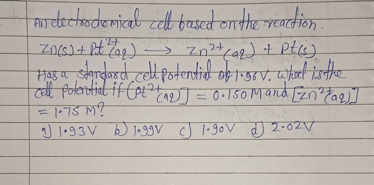An electrochemical cell based on the reaction.
-> Zn²+ (aq) + pt(s)
Zn(s) + Pt ² (19₂)
Has a standard cell potential of 1.58V. What is the
cell potential if (pt² (92)] = 0.150 Mand [Zn²+ (aq)]
= 1.75 M ?
له
لهفة
9) 1.93 V 6 Joggv J 1.90v 2.02V