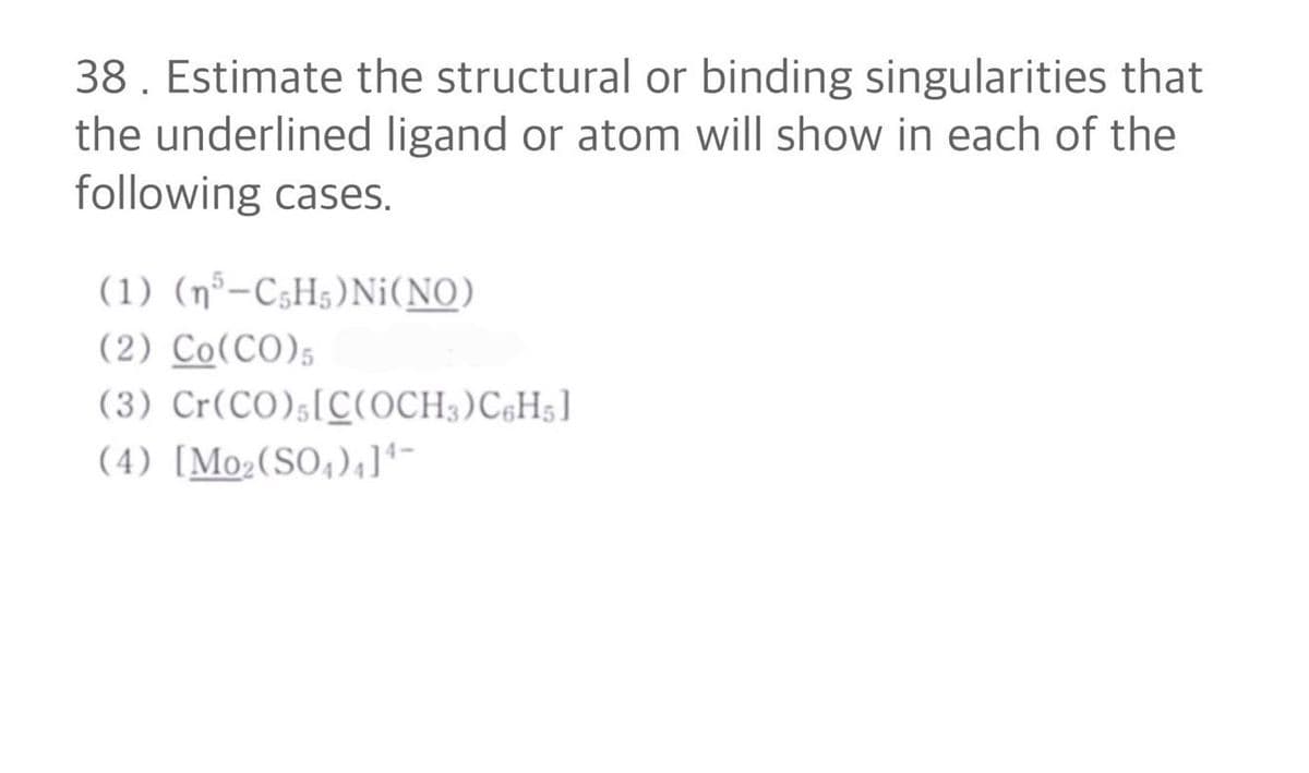 38. Estimate the structural or binding singularities that
the underlined ligand or atom will show in each of the
following cases.
(1) (n5-C5H5)Ni(NO)
(2) Co (CO)5
(3) Cr(CO), [C(OCH3)C6H5]
(4) [Mo₂ (SO₂)+]4-