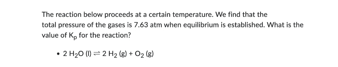 The reaction below proceeds at a certain temperature. We find that the
total pressure of the gases is 7.63 atm when equilibrium is established. What is the
value of Kp for the reaction?
• 2 H₂O (1) 2 H₂ (g) + O₂ (g)
●
