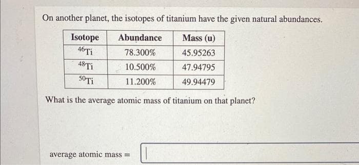 On another planet, the isotopes of titanium have the given natural abundances.
Abundance
Mass (u)
78.300%
45.95263
10.500%
47.94795
11.200%
49.94479
Isotope
46 Ti
48 Ti
50 Ti
What is the average atomic mass of titanium on that planet?
average atomic mass=