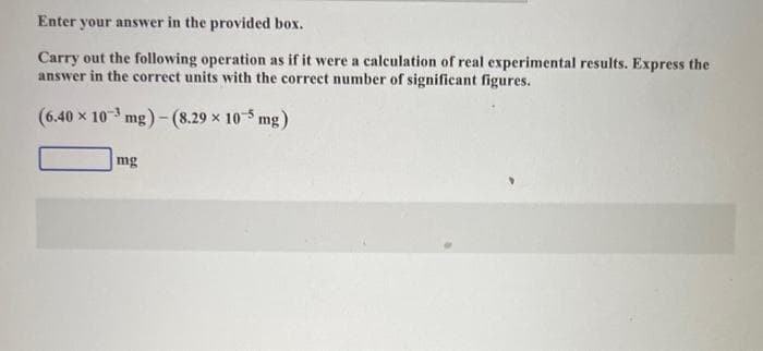 Enter your answer in the provided box.
Carry out the following operation as if it were a calculation of real experimental results. Express the
answer in the correct units with the correct number of significant figures.
(6.40 x 103 mg)-(8.29 × 105 mg)
mg