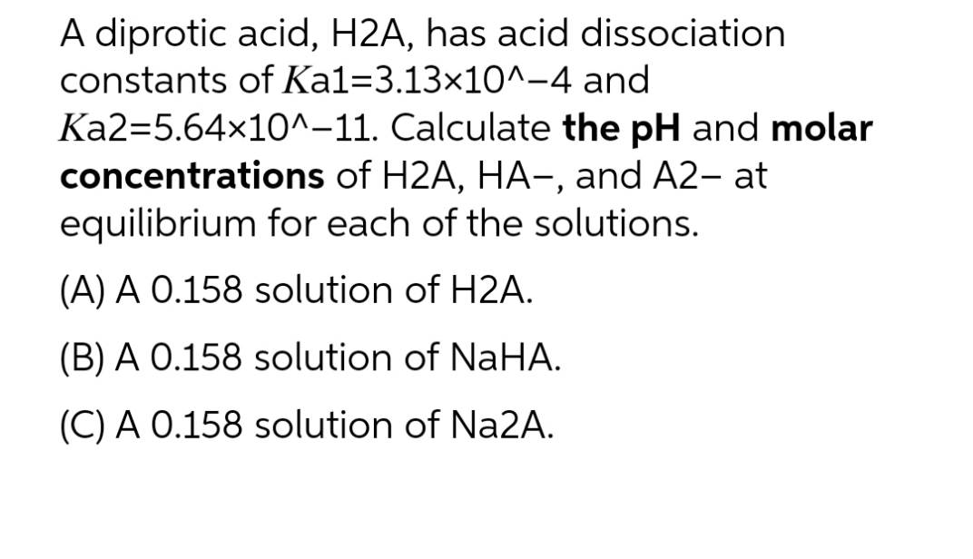 A diprotic acid, H2A, has acid dissociation
constants of Ka1-3.13x10^-4
and
Calculate the pH and molar
Ka2=5.64x10^-11.
concentrations of H2A, HA—, and A2- at
equilibrium for each of the solutions.
(A) A 0.158 solution of H2A.
(B) A 0.158 solution of NaHA.
(C) A 0.158 solution of Na2A.
