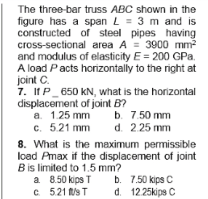 The three-bar truss ABC shown in the
figure has a span L = 3 m and is
constructed of steel pipes having
cross-sectional area A = 3900 mm?
and modulus of elasticity E = 200 GPa.
A load Pacts horizontally to the right at
joint C.
7. If P_ 650 kN, what is the horizontal
displacement of joint B?
a. 1.25 mm
c. 5.21 mm
8. What is the maximum permissible
load Pmax if the displacement of joint
Bis limited to 1.5 mm?
a. 8.50 kips T
C. 5.21 ft/s T
b. 7.50 mm
d. 2.25 mm
b. 7.50 kips C
d. 12.25kips C
