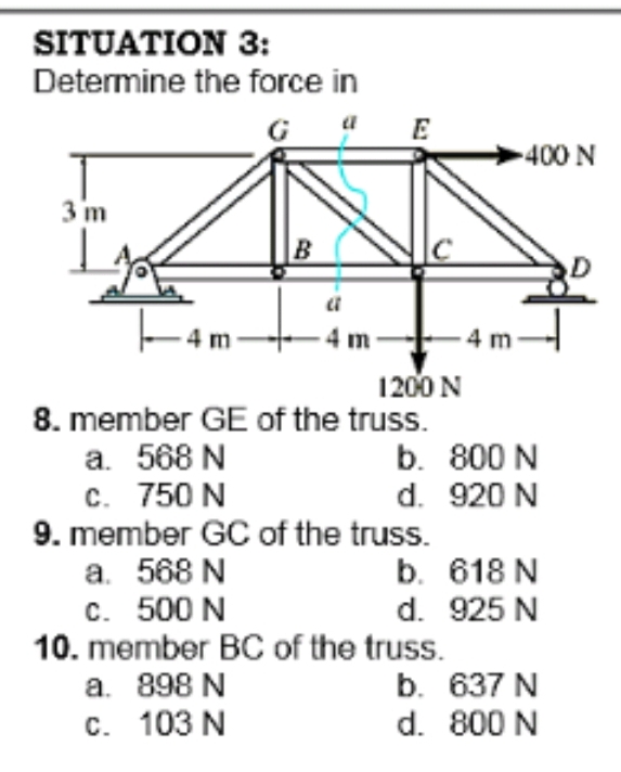 SITUATION 3:
Determine the force in
G 4E
400 N
3 m
-4 m
1200 N
8. member GE of the truss.
a. 568 N
c. 750 N
9. member GC of the truss.
b. 800 N
d. 920 N
b. 618 N
d. 925 N
10. member BC of the truss.
b. 637 N
d. 800 N
а. 568 N
c. 500 N
a. 898 N
c. 103 N
