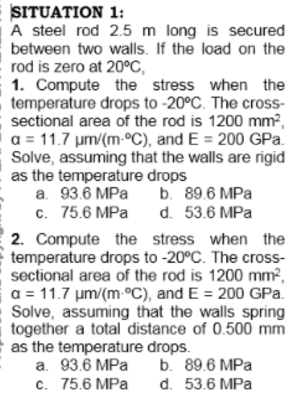 SITUATION 1:
A steel rod 2.5 m long is secured
between two walls. If the load on the
rod is zero at 20°C,
1. Compute the stress when the
temperature drops to -20°C. The cross-
sectional area of the rod is 1200 mm?,
a = 11.7 um/(m-°C), and E = 200 GPa.
Solve, assuming that the walls are rigid
as the temperature drops
a. 93.6 MPa
c. 75.6 MPa
b. 89.6 MPa
d. 53.6 MPa
2. Compute the stress when the
temperature drops to -20°C. The cross-
sectional area of the rod is 1200 mm²,
a = 11.7 um/(m-°C), and E = 200 GPa.
Solve, assuming that the walls spring
together a total distance of 0.500 mm
as the temperature drops.
a. 93.6 MPa
c. 75.6 MPa
b. 89.6 MPa
d. 53.6 MPa
