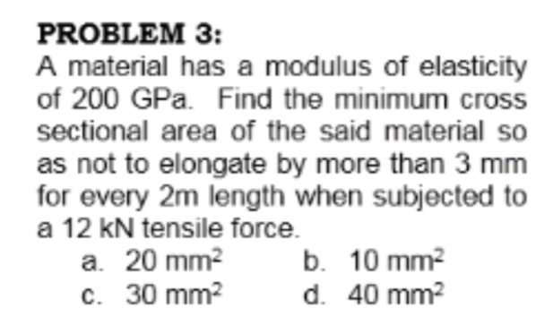 PROBLEM 3:
A material has a modulus of elasticity
of 200 GPa. Find the minimum cross
sectional area of the said material so
as not to elongate by more than 3 mm
for every 2m length when subjected to
a 12 kN tensile force.
a. 20 mm?
c. 30 mm?
b. 10 mm?
d. 40 mm?
