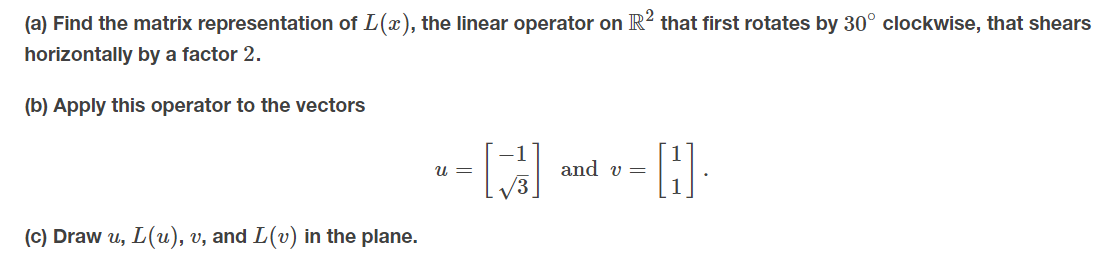 (a) Find the matrix representation of L(x), the linear operator on R? that first rotates by 30° clockwise, that shears
horizontally by a factor 2.
(b) Apply this operator to the vectors
u =
and v =
(c) Draw u, L(u), v, and L(v) in the plane.
