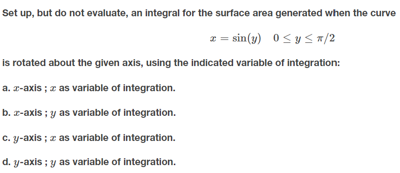 Set up, but do not evaluate, an integral for the surface area generated when the curve
x = sin(y)
0 < y < T/2
is rotated about the given axis, using the indicated variable of integration:
a. x-axis ; x as variable of integration.
b. x-axis ; y as variable of integration.
c. y-axis ; x as variable of integration.
d. y-axis ; y as variable of integration.
