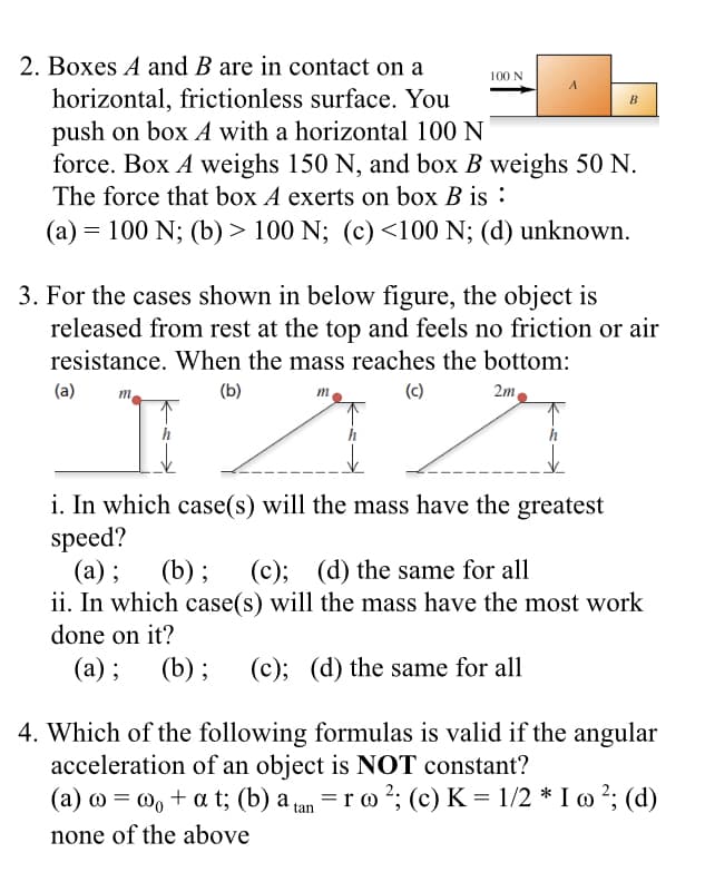 2. Boxes A and B are in contact on a
horizontal, frictionless surface. You
push on box A with a horizontal 100 N
force. Box A weighs 150 N, and box B weighs 50 N.
The force that box A exerts on box B is :
100 N
A
B
(a) = 100 N; (b) > 100 N; (c) <100 N; (d) unknown.
3. For the cases shown in below figure, the object is
released from rest at the top and feels no friction or air
resistance. When the mass reaches the bottom:
(a)
(b)
(c)
2m
m
m
i. In which case(s) will the mass have the greatest
speed?
(а) ;
ii. In which case(s) will the mass have the most work
done on it?
(b); (c); (d) the same for all
(a) ;
(b); (c); (d) the same for all
4. Which of the following formulas is valid if the angular
acceleration of an object is NOT constant?
(a) 0 = w, + a t; (b) a an = r o 2; (c) K = 1/2 * I » ²; (d)
%3D
none of the above
