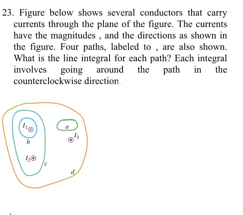 23. Figure below shows several conductors that carry
currents through the plane of the figure. The currents
have the magnitudes , and the directions as shown in
the figure. Four paths, labeled to , are also shown.
What is the line integral for each path? Each integral
involves
going
counterclockwise direction.
around
the
path
in
the
a
b
1,0
d
