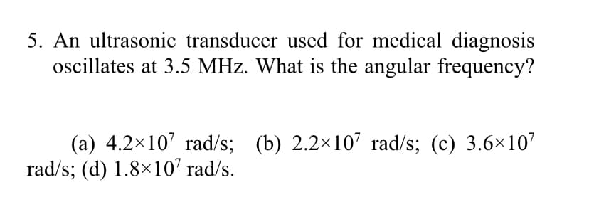 5. An ultrasonic transducer used for medical diagnosis
oscillates at 3.5 MHz. What is the angular frequency?
(a) 4.2x107 rad/s; (b) 2.2x107 rad/s; (c) 3.6×107
rad/s; (d) 1.8×10' rad/s.
