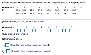 Assume that the differences are normally distributed. Complete parts (a) through (d) below.
Observation 1
2
3
5
6
7
8
50.3
50.5
51.4
40.8
48.0
50.6
43.5
50.3
Y,
53.4
49.8
53.3
45.4
50.7
48.1
50.8
51.8
(a) Determine d, X, -Y, for each pair of data.
Observation
2
3
4
5
6
8
d,
(Type integers or decimals.)
(b) Compute d and sa-
d =
(Round to three decimal places as needed.)
(Round to three decimal places as needed.)
