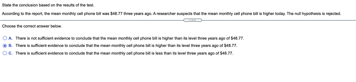 State the conclusion based on the results of the test.
According to the report, the mean monthly cell phone bill was $48.77 three years ago. A researcher suspects that the mean monthly cell phone bill is higher today. The null hypothesis is rejected.
Choose the correct answer below.
O A. There is not sufficient evidence to conclude that the mean monthly cell phone bill is higher than its level three years ago of $48.77.
B. There is sufficient evidence to conclude that the mean monthly cell phone bill is higher than its level three years ago of $48.77.
C. There is sufficient evidence to conclude that the mean monthly cell phone bill is less than its level three years ago of $48.77.
