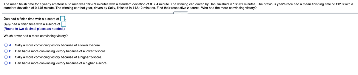 The mean finish time for a yearly amateur auto race was 185.89 minutes with a standard deviation of 0.304 minute. The winning car, driven by Dan, finished in 185.01 minutes. The previous year's race had a mean finishing time of 112.3 with a
standard deviation of 0.145 minute. The winning car that year, driven by Sally, finished in 112.12 minutes. Find their respective z-scores. Who had the more convincing victory?
..-..
Dan had a finish time with a z-score of
Sally had a finish time with a z-score of
(Round to two decimal places as needed.)
Which driver had a more convincing victory?
O A. Sally a more convincing victory because of a lower z-score.
O B. Dan had a more convincing victory because of a lower z-score.
OC. Sally a more convincing victory because of a higher z-score.
O D. Dan had a more convincing victory because of a higher z-score.
