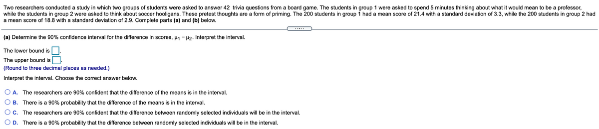 Two researchers conducted a study in which two groups of students were asked to answer 42 trivia questions from a board game. The students in group 1 were asked to spend 5 minutes thinking about what it would mean to be a professor,
while the students in group 2 were asked to think about soccer hooligans. These pretest thoughts are a form of priming. The 200 students in group 1 had a mean score of 21.4 with a standard deviation of 3.3, while the 200 students in group 2 had
a mean score of 18.8 with a standard deviation of 2.9. Complete parts (a) and (b) below.
(a) Determine the 90% confidence interval for the difference in scores, µ1 - H2. Interpret the interval.
The lower bound is
The upper bound is.
(Round to three decimal places as needed.)
Interpret the interval. Choose the correct answer below.
O A. The researchers are 90% confident that the difference of the means is in the interval.
O B. There is a 90% probability that the difference of the means is in the interval.
O c. The researchers are 90% confident that the difference between randomly selected individuals will be in the interval.
O D. There is a 90% probability that the difference between randomly selected individuals will be in the interval.
