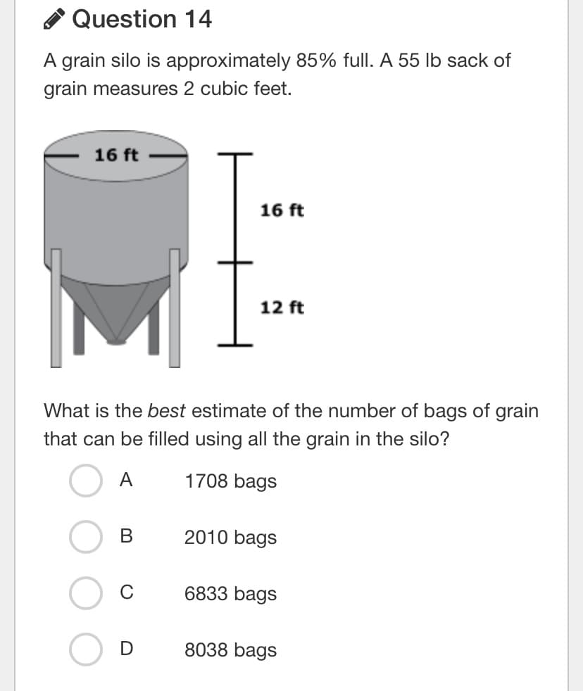 Question 14
A grain silo is approximately 85% full. A 55 Ib sack of
grain measures 2 cubic feet.
16 ft
16 ft
12 ft
What is the best estimate of the number of bags of grain
that can be filled using all the grain in the silo?
A
1708 bags
2010 bags
C
6833 bags
8038 bags
