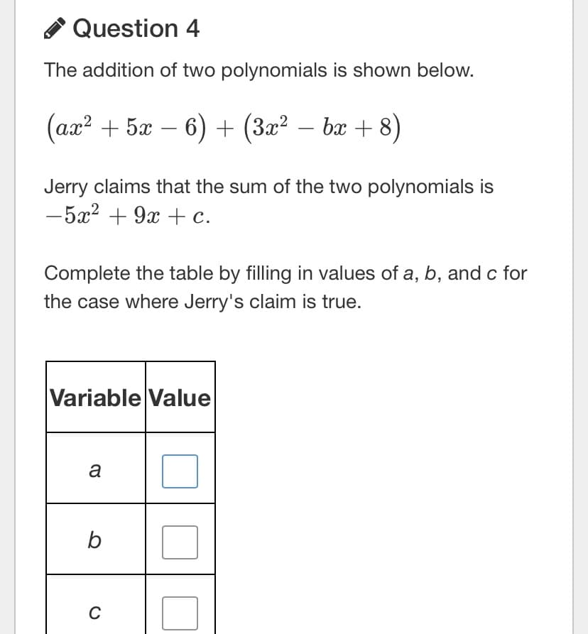 Question 4
The addition of two polynomials is shown below.
(ax? + 5x – 6) + (3x² – bx + 8)
-
Jerry claims that the sum of the two polynomials is
-5x2 + 9x +c.
Complete the table by filling in values of a, b, and c for
the case where Jerry's claim is true.
Variable Value
a
b
C
