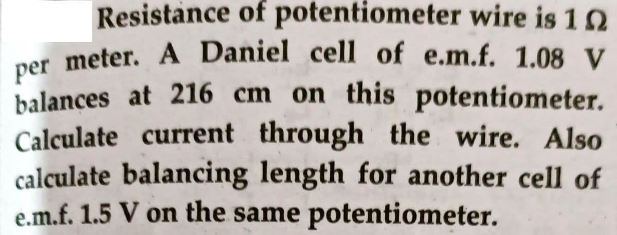 per meter. A Daniel cell of e.m.f. 1.08 V
Resistance of potentiometer wire is 10
per meter. A Daniel cell of e.m.f. 1.08 V
balances at 216 cm on this potentiometer.
Calculate current through the wire. Also
calculate balancing length for another cell of
e.m.f. 1.5 V on the same potentiometer.
