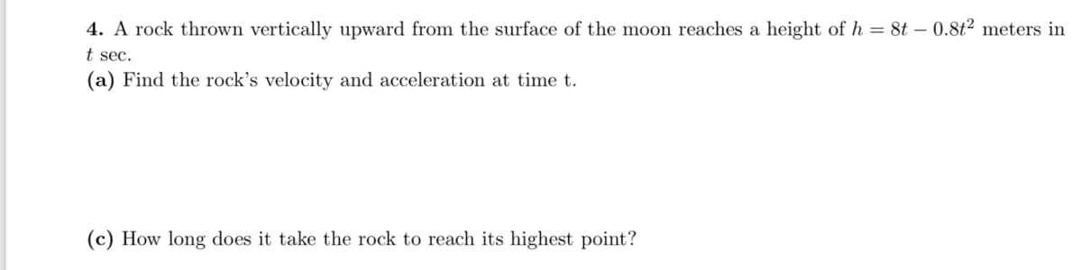4. A rock thrown vertically upward from the surface of the moon reaches a height of h = 8t – 0.8t² meters in
t sec.
(a) Find the rock's velocity and acceleration at time t.
(c) How long does it take the rock to reach its highest point?

