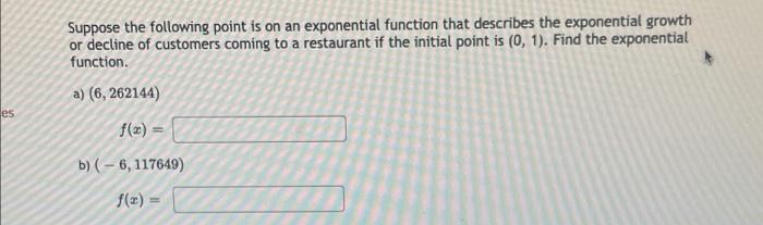 Suppose the following point is on an exponential function that describes the exponential growth
or decline of customers coming to a restaurant if the initial point is (0, 1). Find the exponential
function.
a) (6, 262144)
es
f(z) =
b) (- 6, 117649)
f(z)
