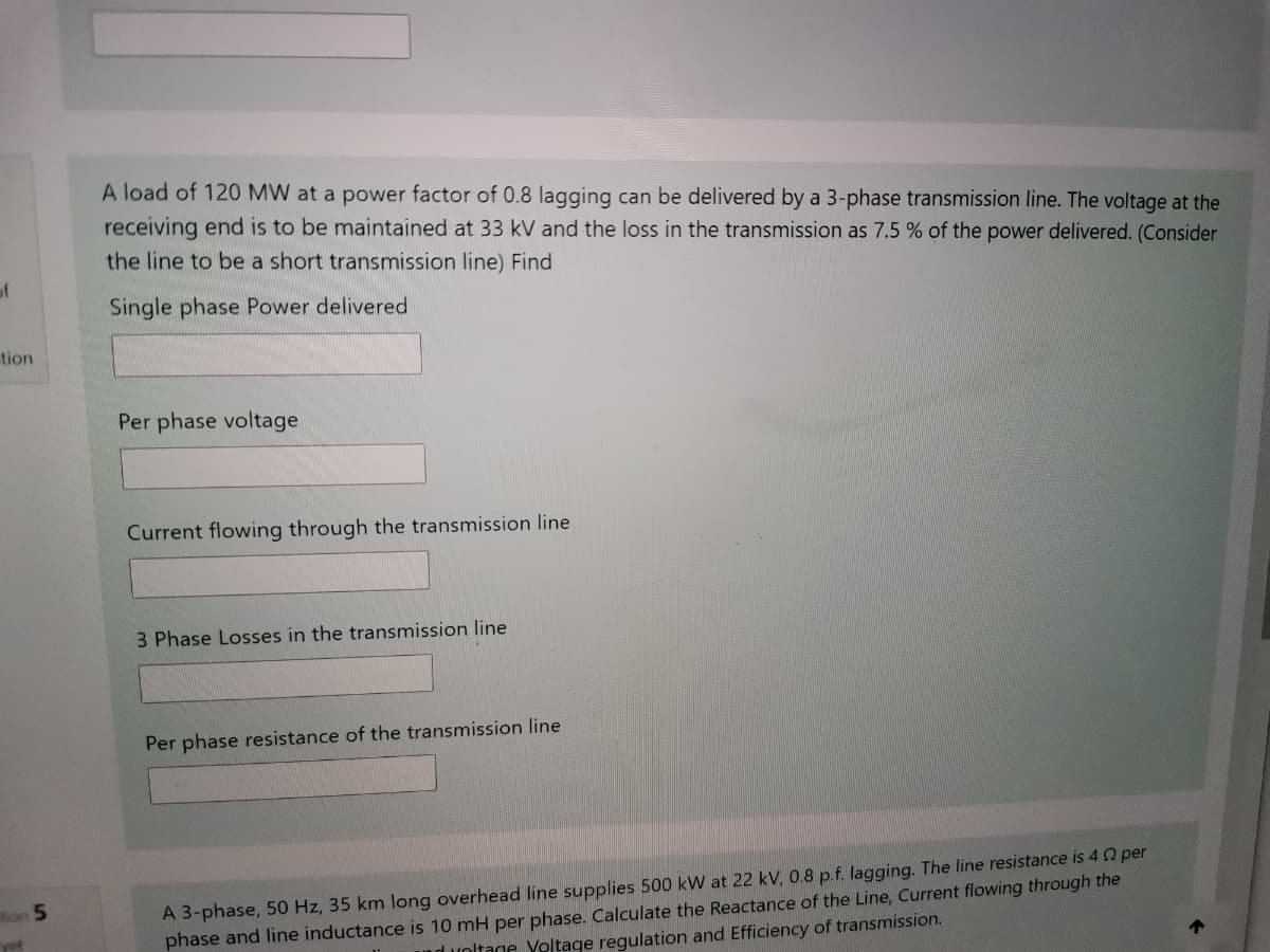A load of 120 MW at a power factor of 0.8 lagging can be delivered by a 3-phase transmission line. The voltage at the
receiving end is to be maintained at 33 kV and the loss in the transmission as 7.5 % of the power delivered. (Consider
the line to be a short transmission line) Find
of
Single phase Power delivered
tion
Per phase voltage
Current flowing through the transmission line
3 Phase Losses in the transmission line
Per phase resistance of the transmission line
A 3-phase, 50 Hz, 35 km long overhead line supplies 500 kW at 22 kV, 0.8 p.f. lagging. The line resistance is 4 2 per
phase and line inductance is 10 mH per phase. Calculate the Reactance of the Line, Current flowing through the
nd voltage Yoltage regulation and Efficiency of transmission.
on 5
