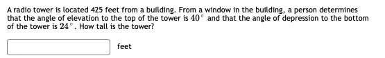 A radio tower is located 425 feet from a building. From a window in the building, a person determines
that the angle of elevation to the top of the tower is 40° and that the angle of depression to the bottom
of the tower is 24°. How tall is the tower?
feet
