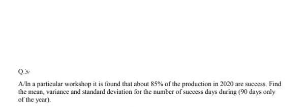 Q.31
A/In a particular workshop it is found that about 85% of the production in 2020 are success. Find
the mean, variance and standard deviation for the number of success days during (90 days only
of the year).
