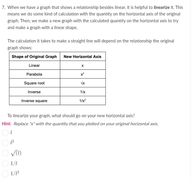 7. When we have a graph that shows a relationship besides linear, it is helpful to linearize it. This
means we do some kind of calculation with the quantity on the horizontal axis of the original
graph. Then, we make a new graph with the calculated quantity on the horizontal axis to try
and make a graph with a linear shape.
The calculation it takes to make a straight line will depend on the relationship the original
graph shows:
Shape of Original Graph New Horizontal Axis
Linear
Parabola
Square root
Inverse
1/x
Inverse square
1/x?
To linearize your graph, what should go on your new horizontal axis?
Hint: Replace "x" with the quantity that you plotted on your original horizontal axis.
12
1/1
1/12
