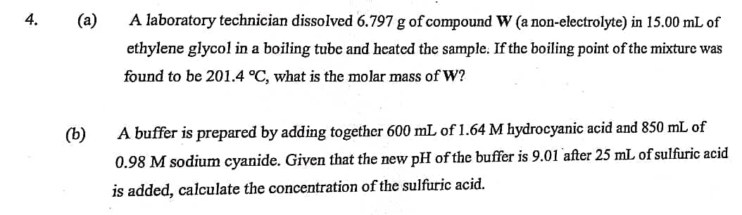 4.
(a)
(b)
A laboratory technician dissolved 6.797 g of compound W (a non-electrolyte) in 15.00 mL of
ethylene glycol in a boiling tube and heated the sample. If the boiling point of the mixture was
found to be 201.4 °C, what is the molar mass of W?
A buffer is prepared by adding together 600 mL of 1.64 M hydrocyanic acid and 850 mL of
0.98 M sodium cyanide. Given that the new pH of the buffer is 9.01 after 25 mL of sulfuric acid
is added, calculate the concentration of the sulfuric acid.