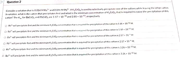 Question 2
Consider a solution that is 0.054 M Ra² and 0086 M Pb KyCrO, is used to selectively precipitate one of the cations while leaving the other cation
in solution, what is the cation that precipitates first and what is the minimum concentration of K,CrO, that is required to cause the precipitation of this
cation? The K for BaCrO, and PbCro, are 1.17 10 10 and 2.8010, respectively
10-17 M
10-12 M
OP will precipitate first and the minimum KCrO₂ concentration that is required for precipitation of this cation is 5.18
Or will precipitate first and the minimum K,CrO, concentration that is required for precipitation of this cation is 5 18
O Ba will precipitate first and the minimum KCra, concentration that is required for precipitation of this cation is 2.17-10M
Owill precipitate first and the minimum K,CO, concentration that is required for precipitation of this cation is 217 10 M
OP will precipitate first and the minimum K,CrO₂ concentration that is required for precipitation of this cation is 326 10-15 M
Ba will precipitate first and the minimum K₂CrO concentration that is required for precipitation of this cation is 3 26-10-11 M