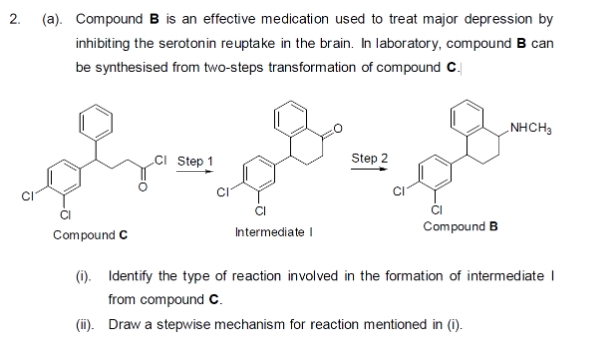 2.
(a). Compound B is an effective medication used to treat major depression by
inhibiting the serotonin reuptake in the brain. In laboratory, compound B can
be synthesised from two-steps transformation of compound C.
Compound C
Step 1
Intermediate I
Step 2
Compound B
NHCH3
(i). Identify the type of reaction involved in the formation of intermediate I
from compound C.
(ii). Draw a stepwise mechanism for reaction mentioned in (i).