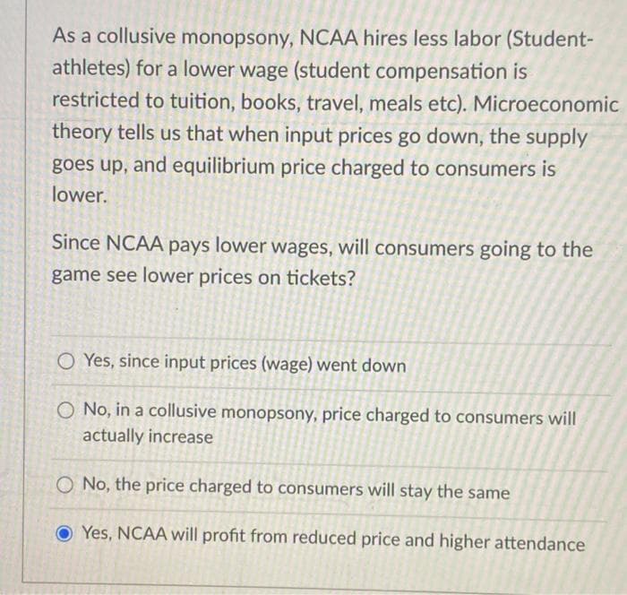As a collusive monopsony, NCAA hires less labor (Student-
athletes) for a lower wage (student compensation is
restricted to tuition, books, travel, meals etc). Microeconomic
theory tells us that when input prices go down, the supply
goes up, and equilibrium price charged to consumers is
lower.
Since NCAA pays lower wages, will consumers going to the
game see lower prices on tickets?
O Yes, since input prices (wage) went down
O No, in a collusive monopsony, price charged to consumers will
actually increase
No, the price charged to consumers will stay the same
Yes, NCAA will profit from reduced price and higher attendance