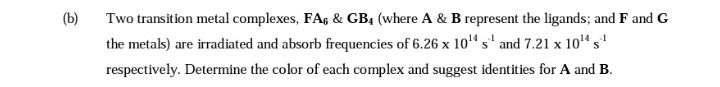 (b)
Two transition metal complexes, FA & GB4 (where A & B represent the ligands; and F and G
the metals) are irradiated and absorb frequencies of 6.26 x 10¹4 s¹ and 7.21 x 10¹ s¹
respectively. Determine the color of each complex and suggest identities for A and B.