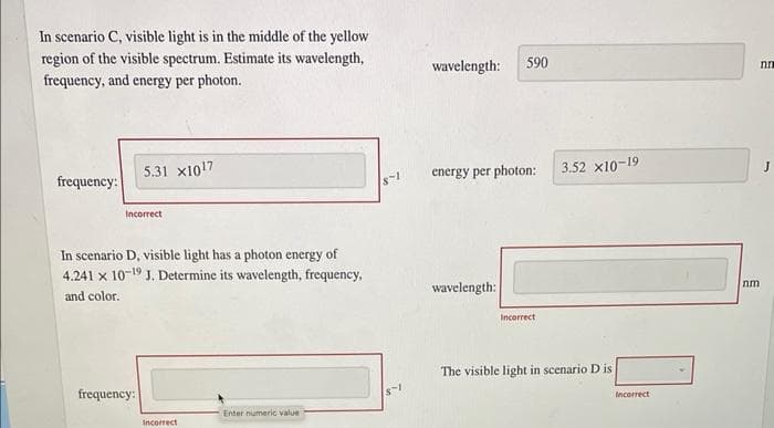 In scenario C, visible light is in the middle of the yellow
region of the visible spectrum. Estimate its wavelength,
frequency, and energy per photon.
frequency:
5.31 x1017
Incorrect
In scenario D, visible light has a photon energy of
4.241 x 10-19 J. Determine its wavelength, frequency,
and color.
frequency:
Incorrect
Enter numeric value
8-1
8-1
wavelength: 590
energy per photon:
wavelength:
Incorrect
3.52 x10-19
The visible light in scenario D is
Incorrect
nm
nn
J