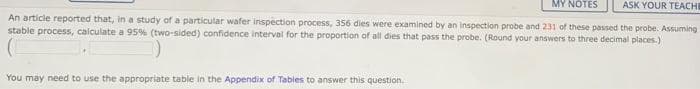 MY NOTES
ASK YOUR TEACHE
An article reported that, in a study of a particular wafer inspection process, 356 dies were examined by an inspection probe and 231 of these passed the probe. Assuming
stable process, calculate a 95% (two-sided) oonfidence interval for the proportion of all dies that pass the probe. (Round your answers to three decimal places.)
You may need to use the appropriate tablie in the Appendix of Tables to answer this question.
