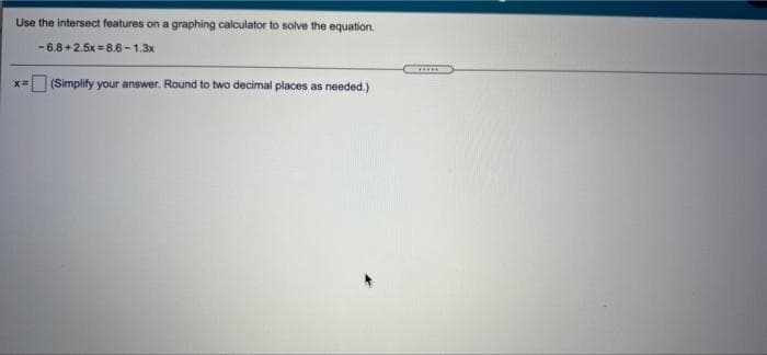 Use the intersect features on a graphing calculator to solve the equation,
- 6.8 + 2.5x =8.6 - 1.3x
......
x= (Simplify your answer. Round to two decimal places as needed.)
