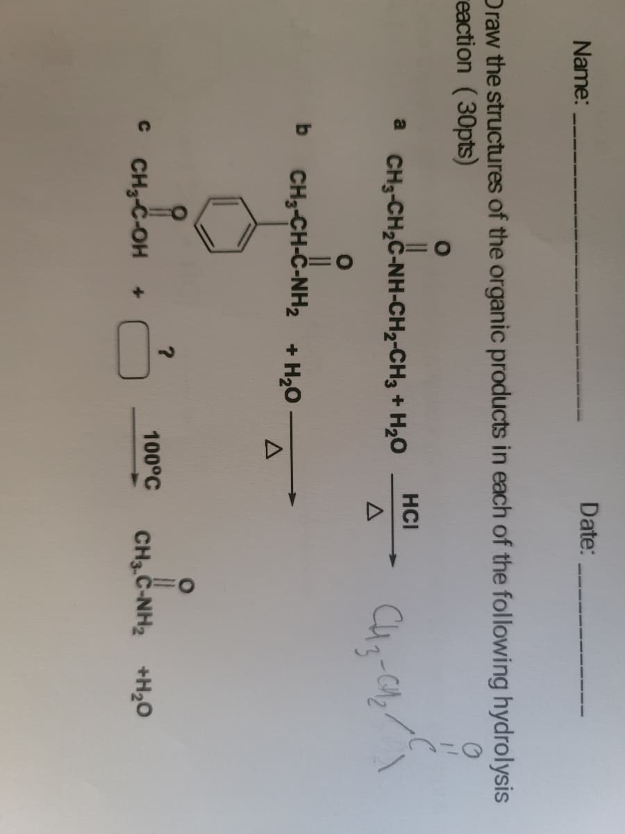 Date:
Name:
Draw the structures of the organic products in each of the following hydrolysis
reaction (30pts)
HCI
a CH3-CH2C-NH-CH2-CH3 + H2O
b
CH3-CH-C-NH2 + H20
100°C
CH3-C-OH
CH3 C-NH2 +H20
