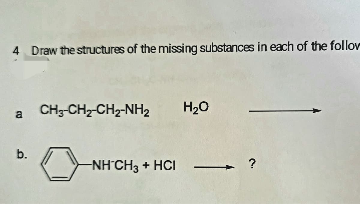 4 Draw the structures of the missing substances in each of the follov
CH3-CH2-CH2-NH2
H20
a
b.
NH CH3 + HCI
?
