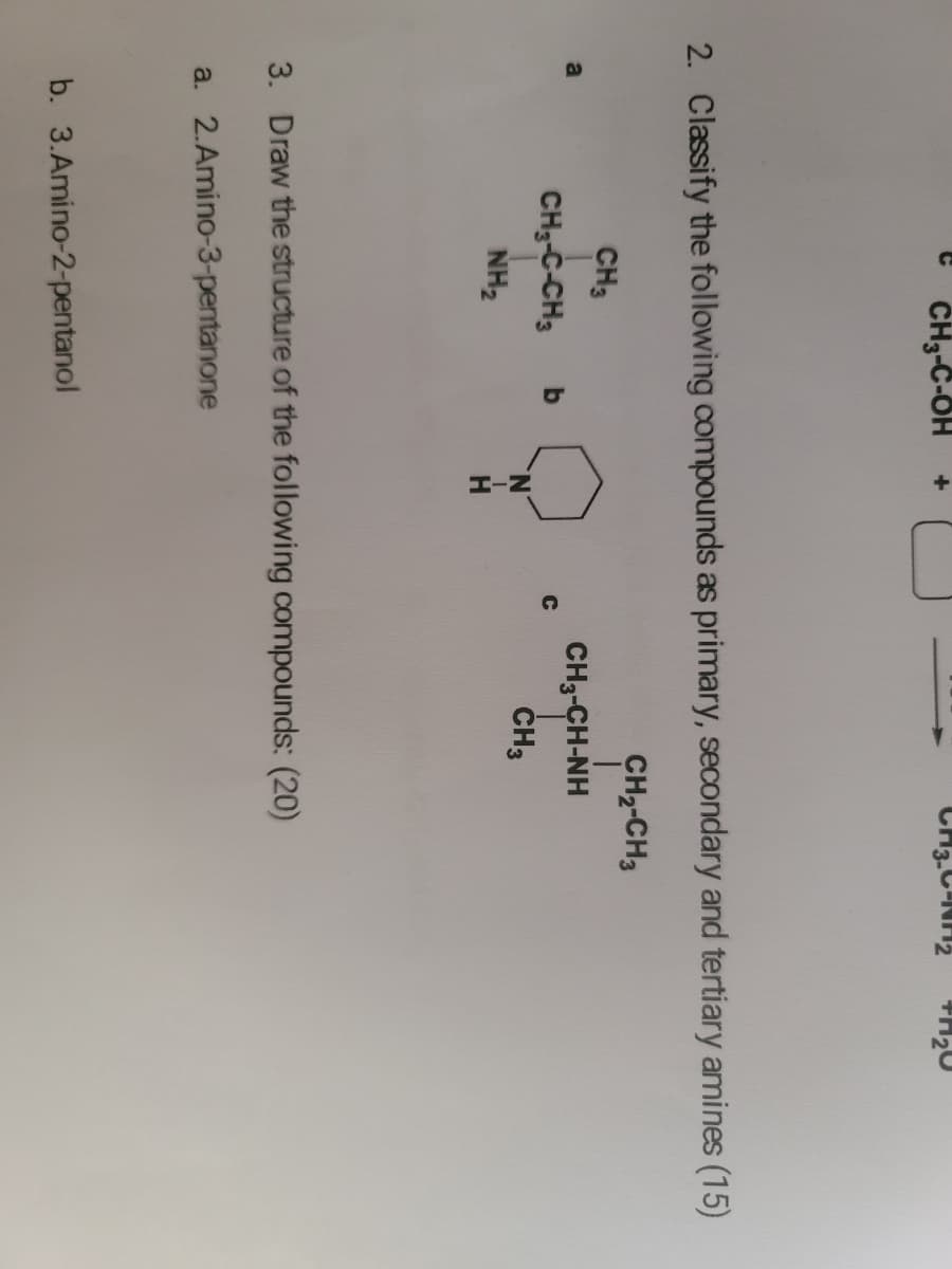 CH3-C-OH
CH3.C-NH2
2. Classify the following compounds as primary, secondary and tertiary amines (15)
CH2-CH3
CH3
CH3-CH-NH
CH3-C-CH3
ČH3
NH2
3. Draw the structure of the following compounds: (20)
a. 2.Amino-3-pentanone
b. 3.Amino-2-pentanol
