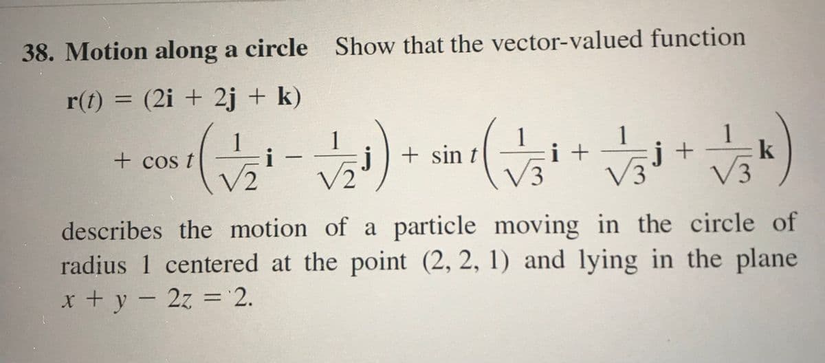 38. Motion along a circle Show that the vector-valued function
r(t) = (2i + 2j + k)
- o ) - )
1
i
1
j + sin t
1
i +
i +
k
+ cos t
V2
V3
E,
V3
describes the motion of a particle moving in the circle of
radius 1 centered at the point (2, 2, 1) and lying in the plane
x + y-2z = 2.
%3D
