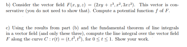 b) Consider the vector field F(x,Y, z) = (2xy + z³, x², 3xz²). This vector is con-
servative (you do not need to show that). Compute a potential function f of F.
c) Using the results from part (b) and the fundamental theorem of line integrals
in a vector field (and only these three), compute the line integral over the vector field
F along the curve C : r(t) = (t, t², t*), for 0 <t< 1. Show your work.
