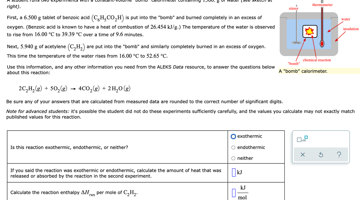 thermometer
right).
stirrer
First, a 6.500 g tablet of benzoic acid (C,H,CO,H) is put into the "bomb" and burned completely in an excess of
water
oxygen. (Benzoic acid is known to have a heat of combustion of 26.454 kJ/g.) The temperature of the water is observed
insulation
to rise from 16.00 °C to 39.39 °C over a time of 9.6 minutes.
Next, 5.940 g of acetylene (C,H,)
are put into the "bomb" and similarly completely burned in an excess of oxygen.
This time the temperature of the water rises from 16.00 °C to 52.65 °C.
chemical reaction
"bomb"
Use this information, and any other information you need from the ALEKS Data resource, to answer the questions below
about this reaction:
A "bomb" calorimeter.
2C,H, (g) + 50,(g)
4CO,(g) + 2H,0 (g)
Be sure any of your answers that are calculated from measured data are rounded to the correct number of significant digits.
Note for advanced students: it's possible the student did not do these experiments sufficiently carefully, and the values you calculate may not exactly match
published values for this reaction.
exothermic
Is this reaction exothermic, endothermic, or neither?
endothermic
neither
you said the reaction was exothermic or endothermic, calculate the amount of heat that was
released or absorbed by the reaction in the second experiment.
If
||kJ
kJ
Calculate the reaction enthalpy AH
per mole of C,H,.
U mol
rxn

