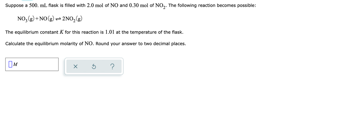 Suppose a 500. mL flask is filled with 2.0 mol of NO and 0.30 mol of NO,. The following reaction becomes possible:
NO, (g) + NO (g) → 2NO,(g)
The equilibrium constant K for this reaction is 1.01 at the temperature of the flask.
Calculate the equilibrium molarity of NO. Round your answer to two decimal places.
OM

