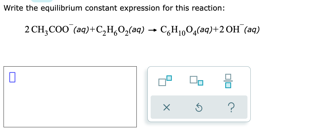 Write the equilibrium constant expression for this reaction:
2 CH;COO (aq)+C,H,O,(aq) → C,H1004(aq)+2 OH (aq)
